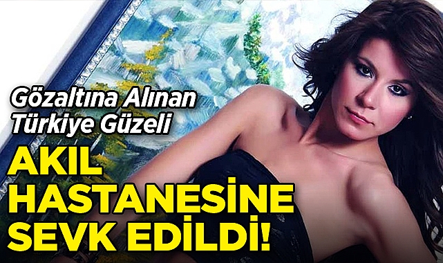 Gözaltına Alınan Türkiye Güzeli, Ruh ve Sinir Hastalıkları Hastanesi'ne Sevk Edildi!